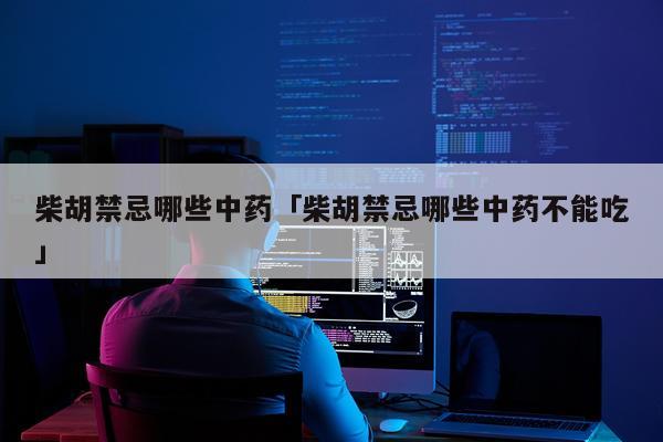 柴胡禁忌哪些中药「柴胡禁忌哪些中药不能吃」