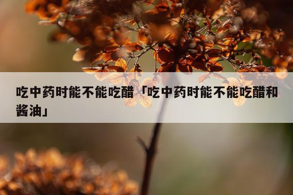 吃中药时能不能吃醋「吃中药时能不能吃醋和酱油」