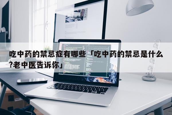 吃中药的禁忌症有哪些「吃中药的禁忌是什么?老中医告诉你」