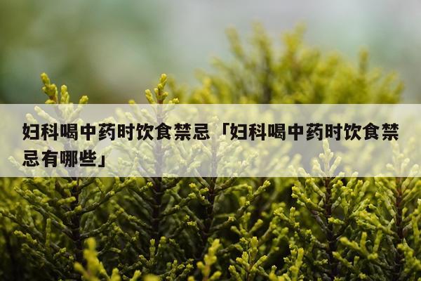 妇科喝中药时饮食禁忌「妇科喝中药时饮食禁忌有哪些」