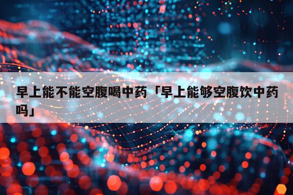 早上能不能空腹喝中药「早上能够空腹饮中药吗」