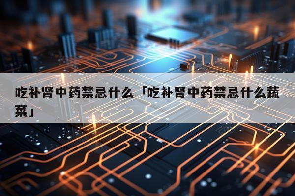 吃补肾中药禁忌什么「吃补肾中药禁忌什么蔬菜」
