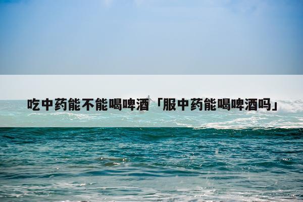 吃中药能不能喝啤酒「服中药能喝啤酒吗」