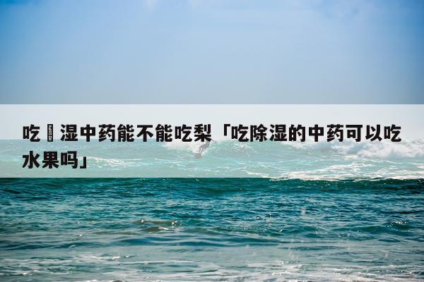 吃袪湿中药能不能吃梨「吃除湿的中药可以吃水果吗」