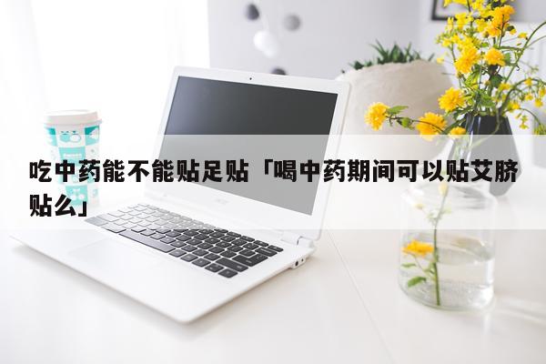 吃中药能不能贴足贴「喝中药期间可以贴艾脐贴么」