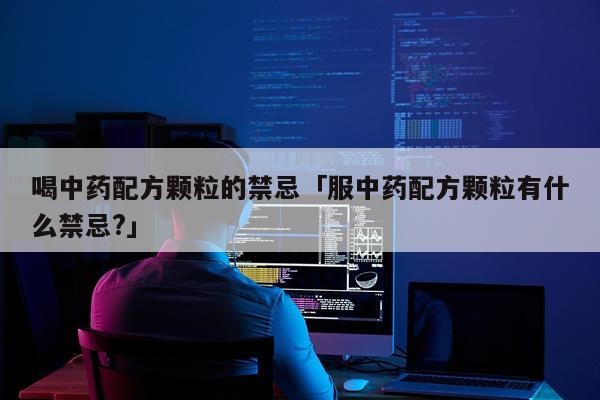 喝中药配方颗粒的禁忌「服中药配方颗粒有什么禁忌?」
