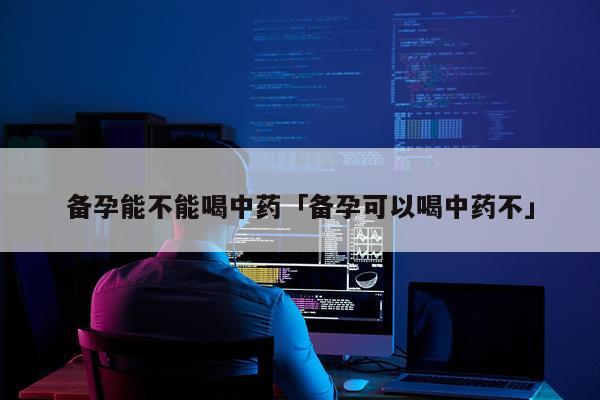 备孕能不能喝中药「备孕可以喝中药不」
