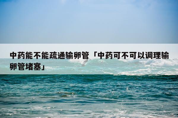 中药能不能疏通输卵管「中药可不可以调理输卵管堵塞」