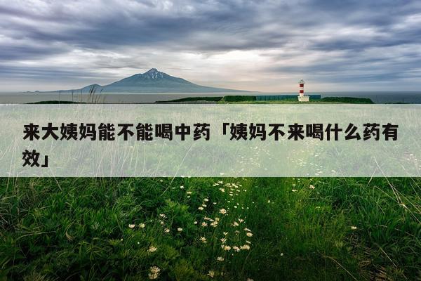 来大姨妈能不能喝中药「姨妈不来喝什么药有效」