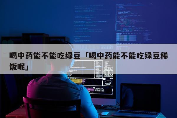 喝中药能不能吃绿豆「喝中药能不能吃绿豆稀饭呢」
