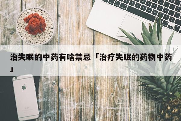 治失眠的中药有啥禁忌「治疗失眠的药物中药」