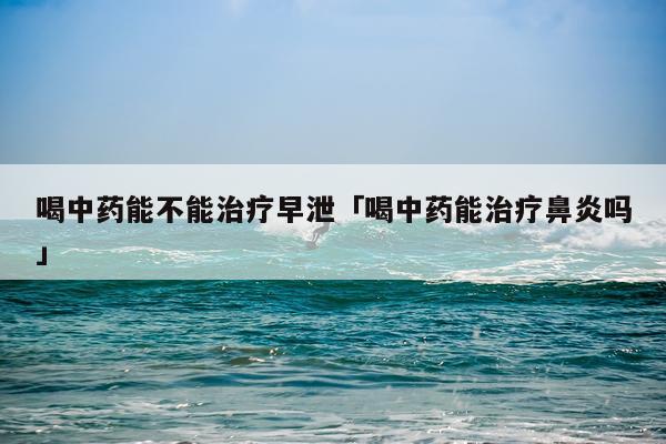 喝中药能不能治疗早泄「喝中药能治疗鼻炎吗」