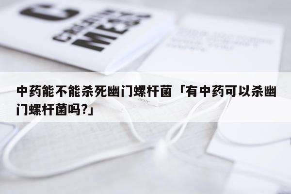中药能不能杀死幽门螺杆菌「有中药可以杀幽门螺杆菌吗?」
