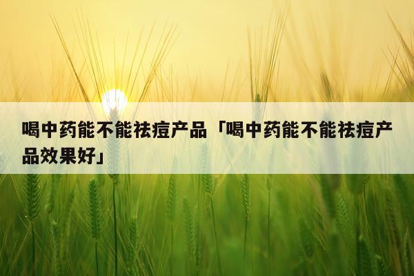 喝中药能不能祛痘产品「喝中药能不能祛痘产品效果好」