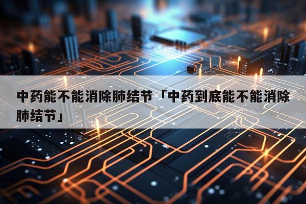 中药能不能消除肺结节「中药到底能不能消除肺结节」