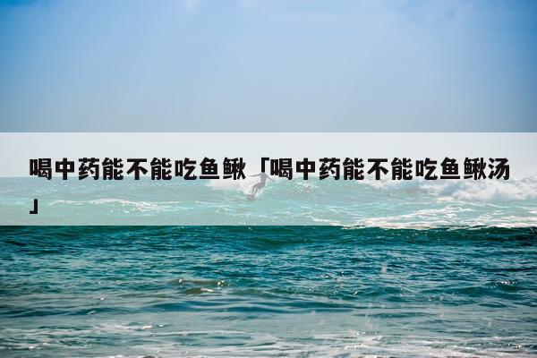 喝中药能不能吃鱼鳅「喝中药能不能吃鱼鳅汤」