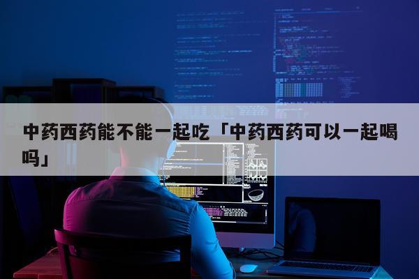 中药西药能不能一起吃「中药西药可以一起喝吗」