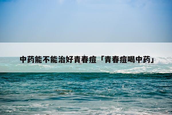 中药能不能治好青春痘「青春痘喝中药」