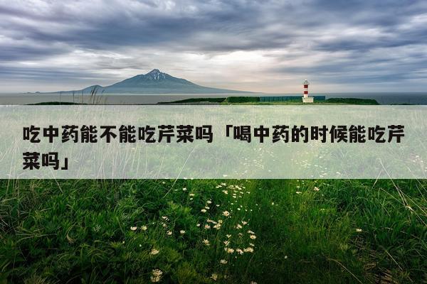 吃中药能不能吃芹菜吗「喝中药的时候能吃芹菜吗」