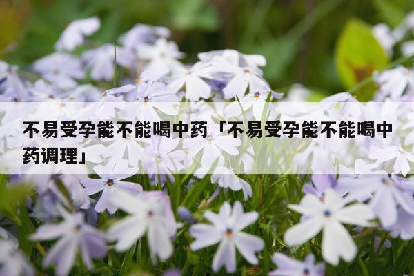 不易受孕能不能喝中药「不易受孕能不能喝中药调理」