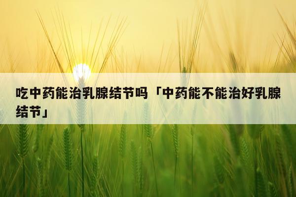 吃中药能治乳腺结节吗「中药能不能治好乳腺结节」