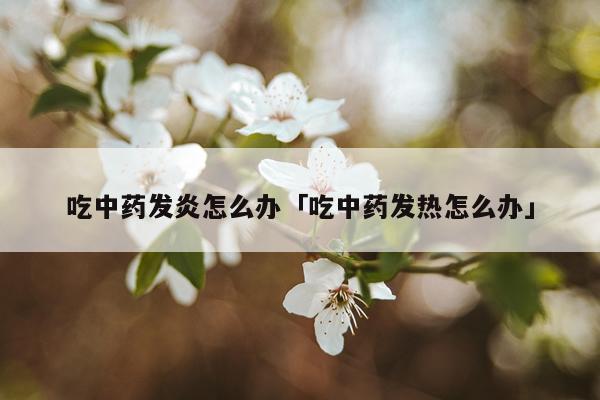 吃中药发炎怎么办「吃中药发热怎么办」