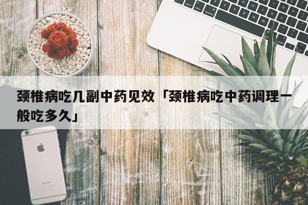 颈椎病吃几副中药见效「颈椎病吃中药调理一般吃多久」