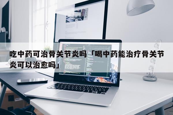 吃中药可治骨关节炎吗「喝中药能治疗骨关节炎可以治愈吗」