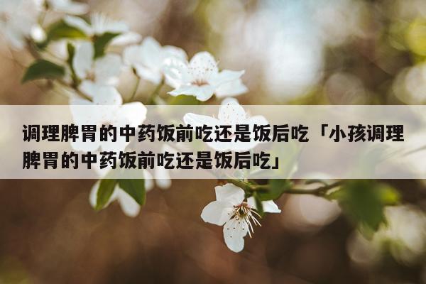调理脾胃的中药饭前吃还是饭后吃「小孩调理脾胃的中药饭前吃还是饭后吃」