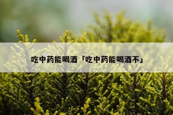 吃中药能喝酒「吃中药能喝酒不」