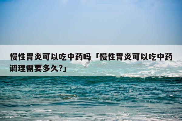 慢性胃炎可以吃中药吗「慢性胃炎可以吃中药调理需要多久?」