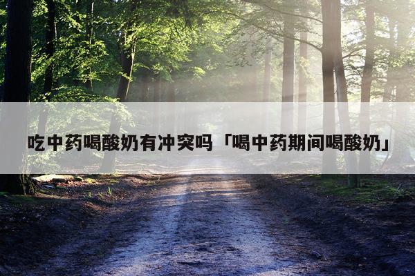 吃中药喝酸奶有冲突吗「喝中药期间喝酸奶」