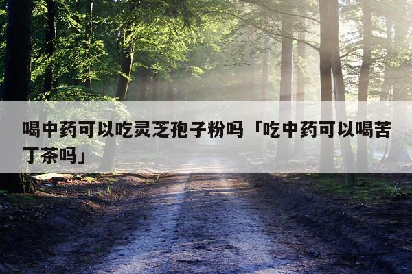 喝中药可以吃灵芝孢子粉吗「吃中药可以喝苦丁茶吗」