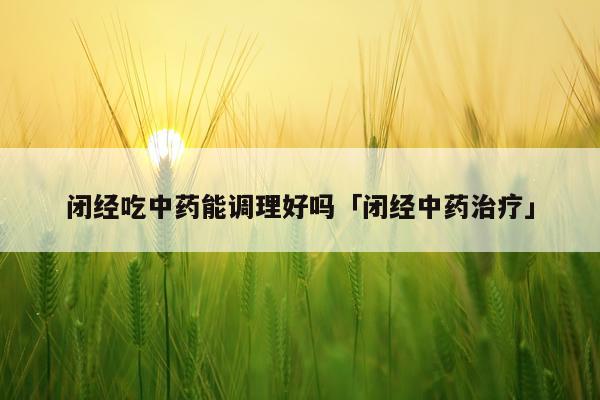闭经吃中药能调理好吗「闭经中药治疗」