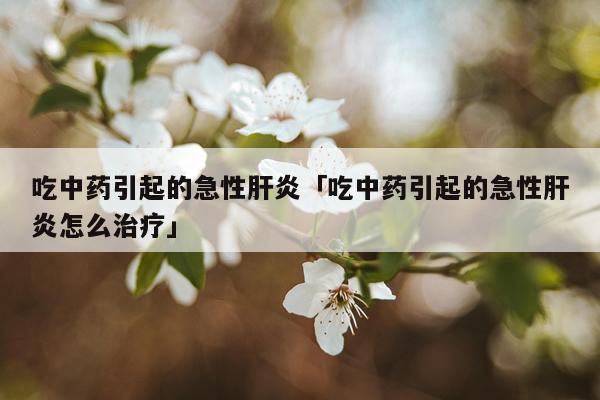 吃中药引起的急性肝炎「吃中药引起的急性肝炎怎么治疗」
