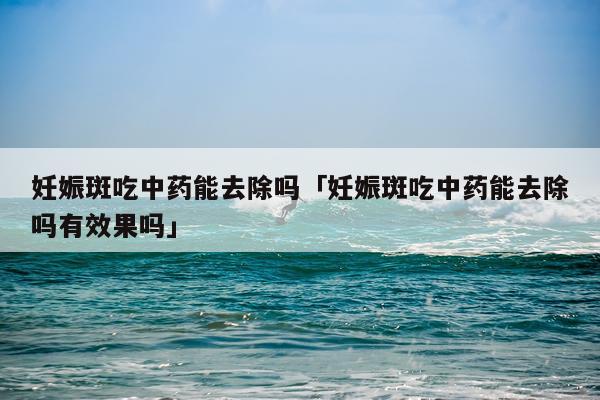 妊娠斑吃中药能去除吗「妊娠斑吃中药能去除吗有效果吗」