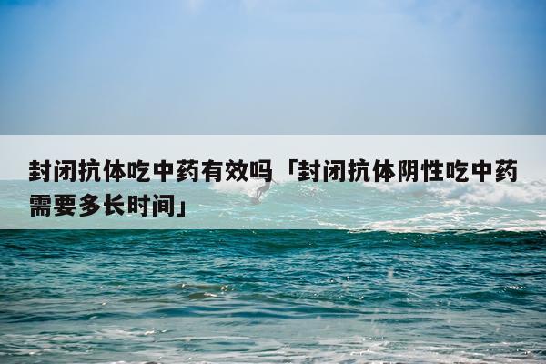封闭抗体吃中药有效吗「封闭抗体阴性吃中药需要多长时间」