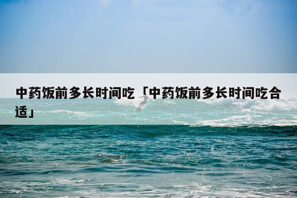 中药饭前多长时间吃「中药饭前多长时间吃合适」