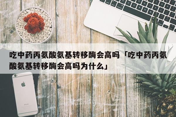 吃中药丙氨酸氨基转移酶会高吗「吃中药丙氨酸氨基转移酶会高吗为什么」