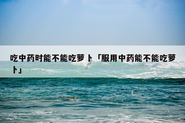 吃中药时能不能吃萝卜「服用中药能不能吃萝卜」