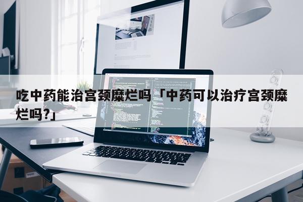 吃中药能治宫颈糜烂吗「中药可以治疗宫颈糜烂吗?」