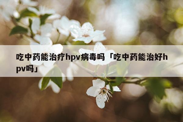 吃中药能治疗hpv病毒吗「吃中药能治好hpv吗」