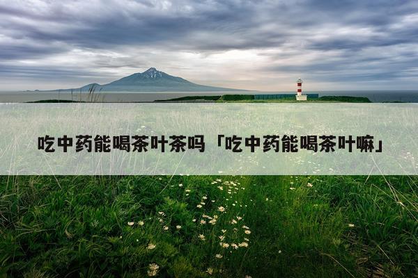 吃中药能喝茶叶茶吗「吃中药能喝茶叶嘛」