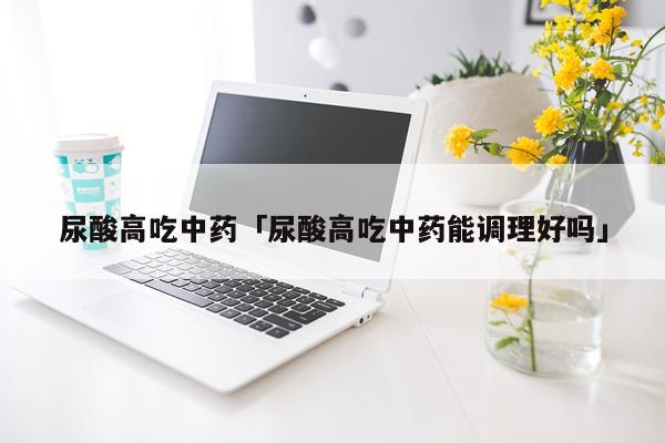 尿酸高吃中药「尿酸高吃中药能调理好吗」
