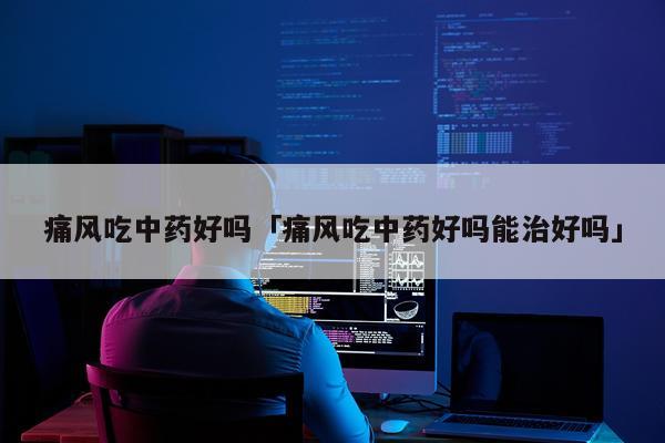 痛风吃中药好吗「痛风吃中药好吗能治好吗」