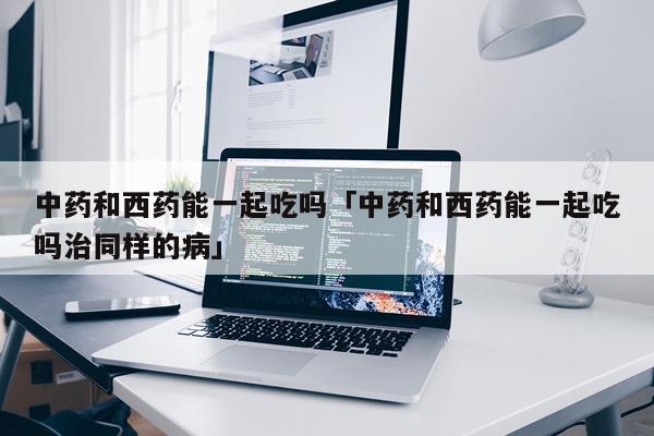 中药和西药能一起吃吗「中药和西药能一起吃吗治同样的病」