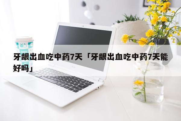 牙龈出血吃中药7天「牙龈出血吃中药7天能好吗」