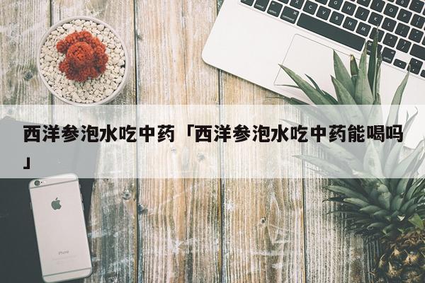 西洋参泡水吃中药「西洋参泡水吃中药能喝吗」