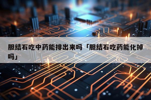 胆结石吃中药能排出来吗「胆结石吃药能化掉吗」