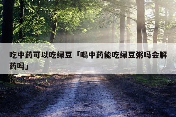 吃中药可以吃绿豆「喝中药能吃绿豆粥吗会解药吗」